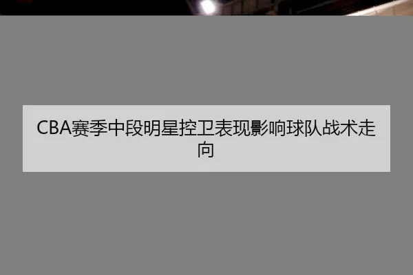 CBA赛季中段明星控卫表现影响球队战术走向